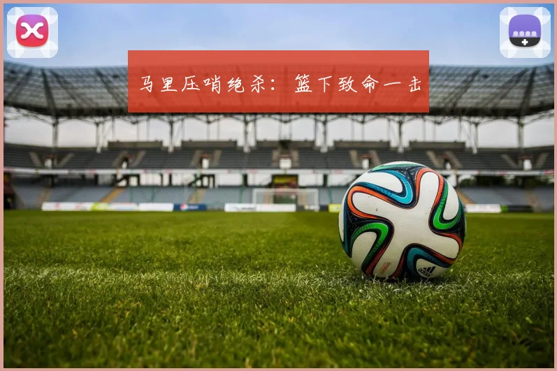 马里压哨绝杀：篮下致命一击