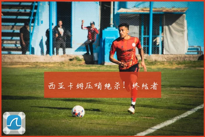 西亚卡姆压哨绝杀！终结者