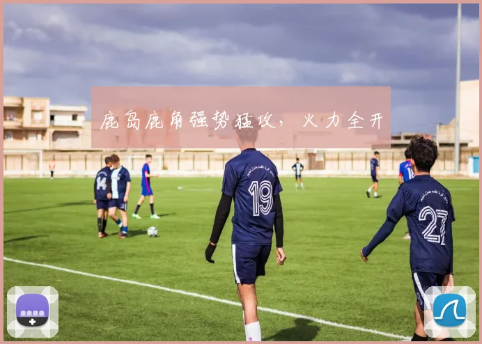 鹿岛鹿角强势猛攻，火力全开