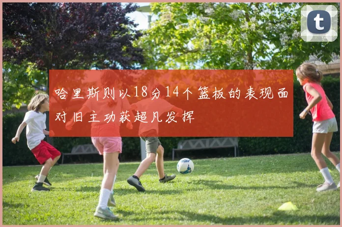 哈里斯则以18分14个篮板的表现面对旧主功获超凡发挥