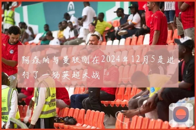 阿森纳与曼联刚在2024年12月5是进行了一场英超大战