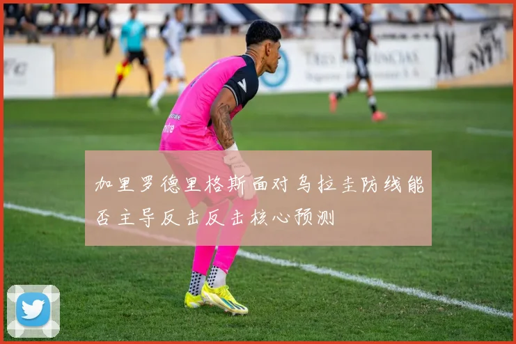 加里罗德里格斯面对乌拉圭防线能否主导反击反击核心预测
