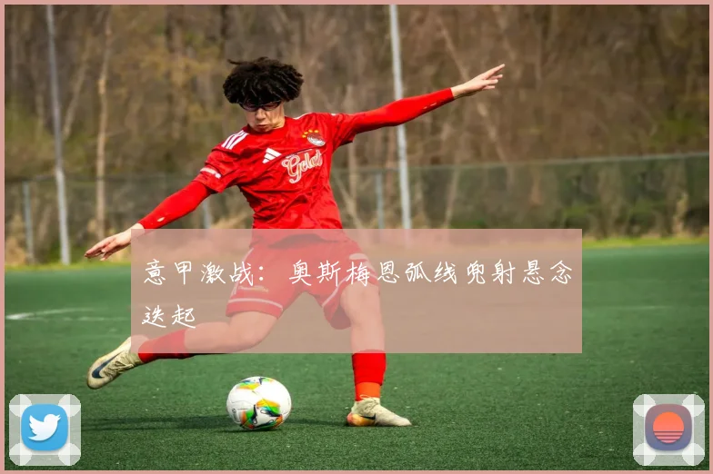 意甲激战:奥斯梅恩弧线兜射悬念迭起