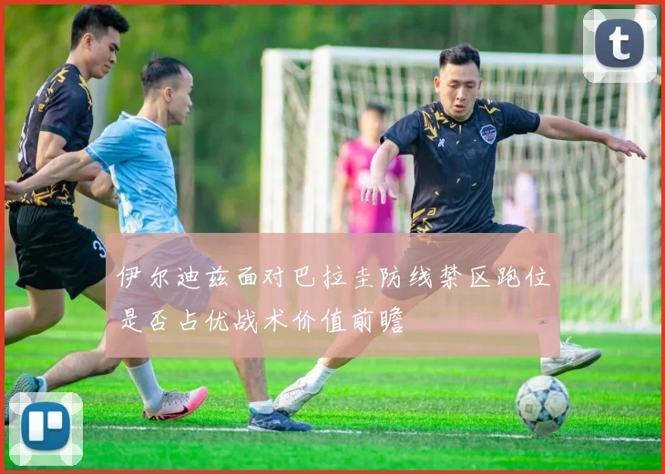 伊尔迪兹面对巴拉圭防线禁区跑位是否占优战术价值前瞻