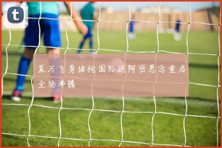 莱万飞身堵枪国际迈阿密悬念重启全场沸腾