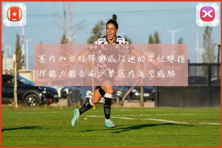 塞内加尔对阵挪威门迪的定位球指挥能力能否减少禁区内高空威胁