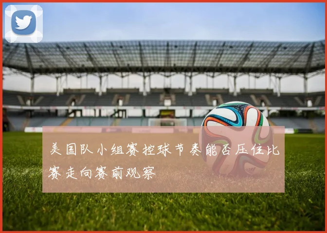 美国队小组赛控球节奏能否压住比赛走向赛前观察