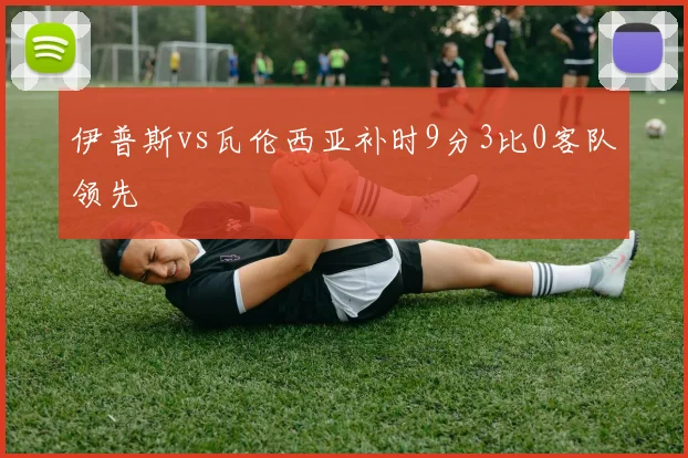 伊普斯vs瓦伦西亚补时9分3比0客队领先