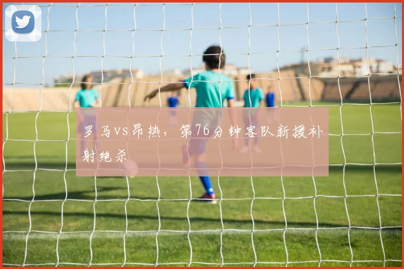 罗马vs昂热，第76分钟客队新援补射绝杀