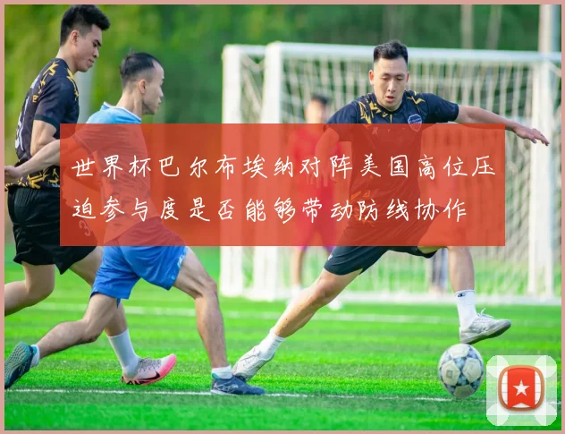 世界杯巴尔布埃纳对阵美国高位压迫参与度是否能够带动防线协作