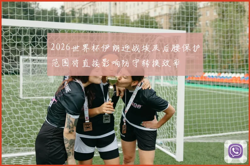 2026世界杯伊朗迎战埃及后腰保护范围将直接影响防守转换效率