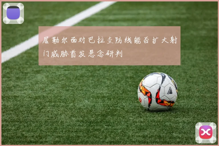 居勒尔面对巴拉圭防线能否扩大射门威胁首发悬念研判