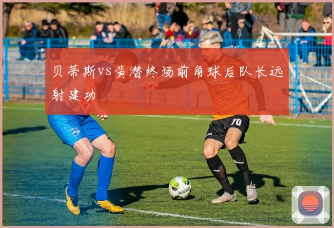 贝蒂斯vs黄潜终场前角球后队长远射建功