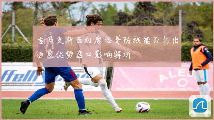 吉马良斯面对摩洛哥防线能否打出速度优势盘口影响解析