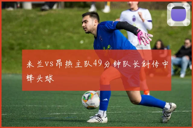 米兰vs昂热主队49分钟队长斜传中锋头球