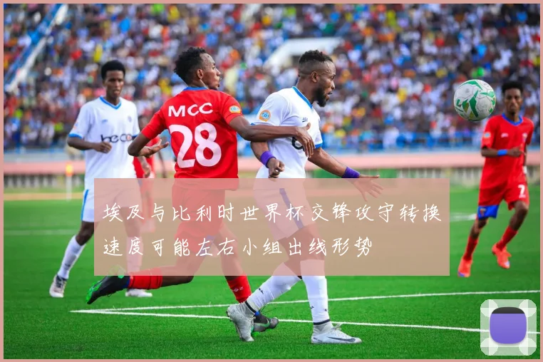 埃及与比利时世界杯交锋攻守转换速度可能左右小组出线形势