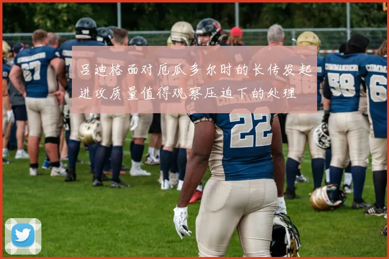 吕迪格面对厄瓜多尔时的长传发起进攻质量值得观察压迫下的处理