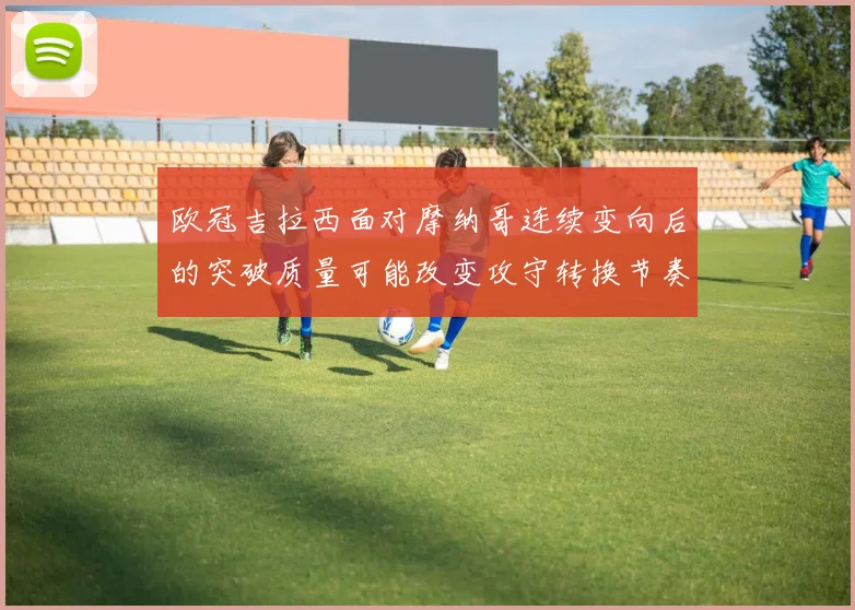 欧冠吉拉西面对摩纳哥连续变向后的突破质量可能改变攻守转换节奏