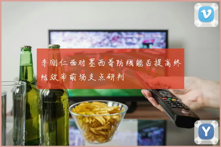 李刚仁面对墨西哥防线能否提高终结效率前场支点研判