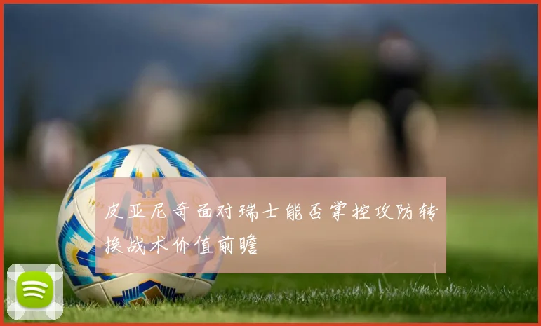 皮亚尼奇面对瑞士能否掌控攻防转换战术价值前瞻