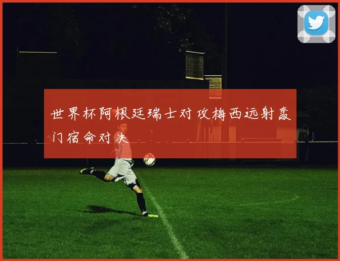 世界杯阿根廷瑞士对攻梅西远射轰门宿命对决