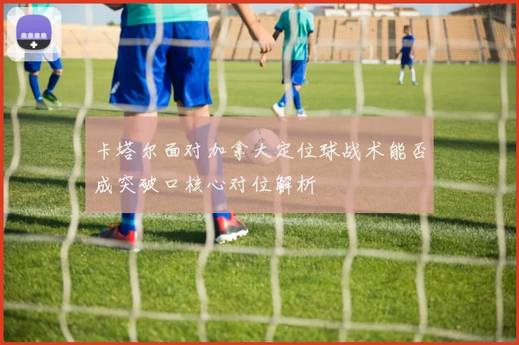 卡塔尔面对加拿大定位球战术能否成突破口核心对位解析