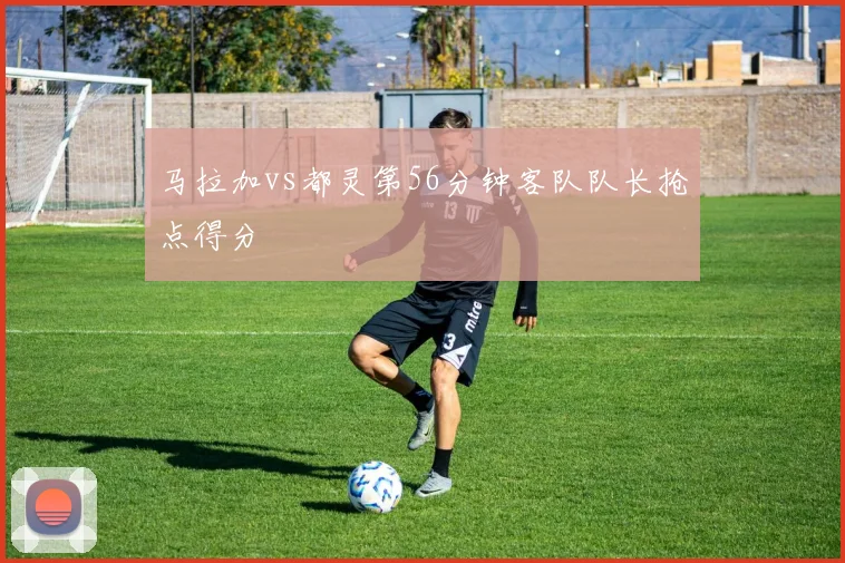 马拉加vs都灵第56分钟客队队长抢点得分