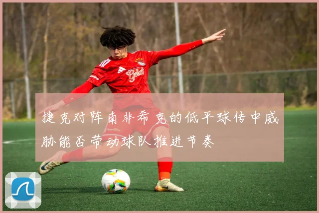 捷克对阵南非希克的低平球传中威胁能否带动球队推进节奏