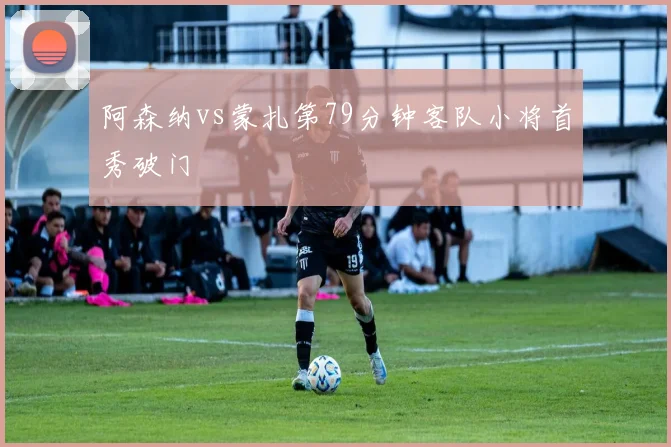 阿森纳vs蒙扎第79分钟客队小将首秀破门