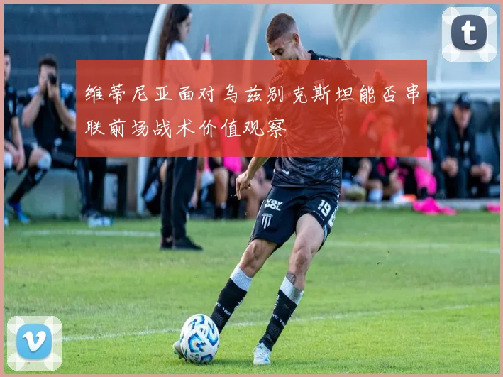 维蒂尼亚面对乌兹别克斯坦能否串联前场战术价值观察
