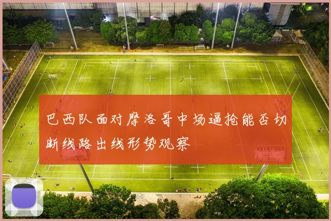 巴西队面对摩洛哥中场逼抢能否切断线路出线形势观察
