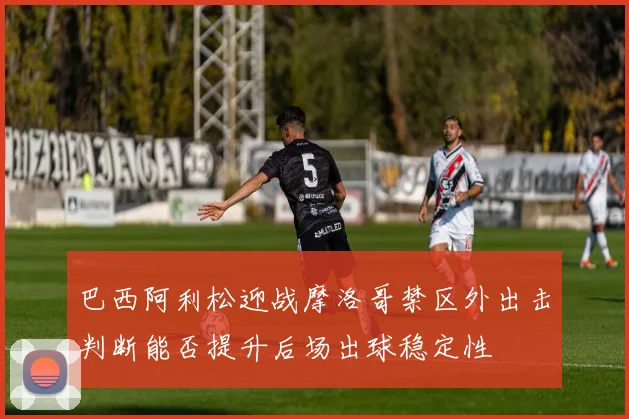 巴西阿利松迎战摩洛哥禁区外出击判断能否提升后场出球稳定性